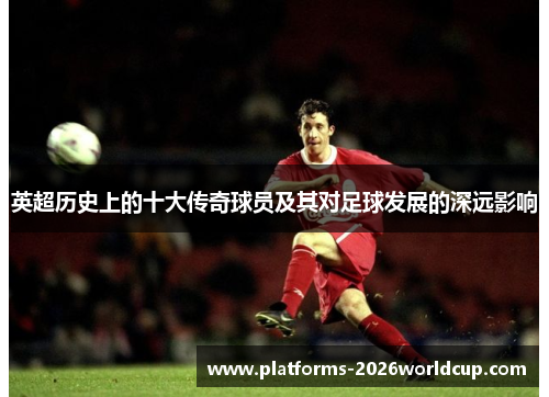 英超历史上的十大传奇球员及其对足球发展的深远影响