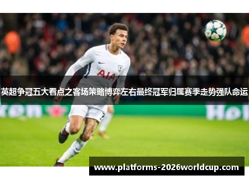 英超争冠五大看点之客场策略博弈左右最终冠军归属赛季走势强队命运 英超争冠五大看点之客场策略博弈左右最终冠军归属赛季走势强队命运