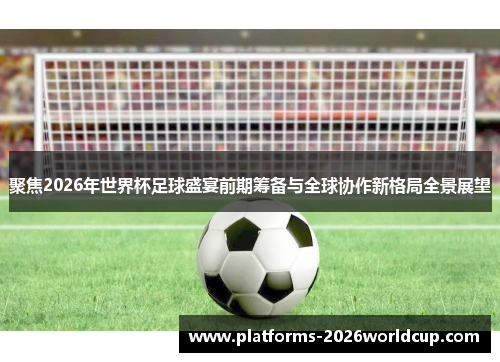 聚焦2026年世界杯足球盛宴前期筹备与全球协作新格局全景展望