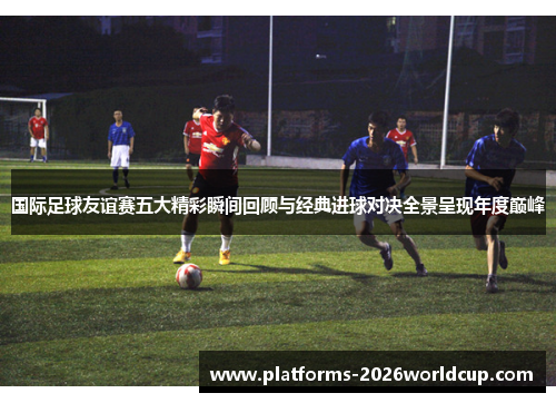 国际足球友谊赛五大精彩瞬间回顾与经典进球对决全景呈现年度巅峰
