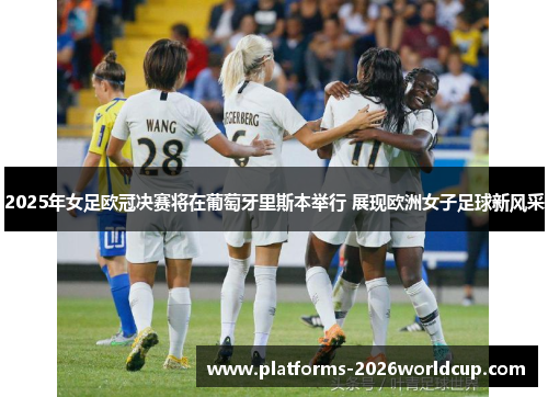 2025年女足欧冠决赛将在葡萄牙里斯本举行 展现欧洲女子足球新风采