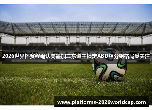 2026世界杯赛程确认美墨加三东道主锁定ABD组分组格局受关注