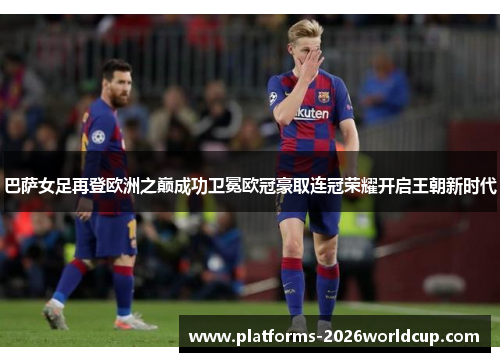 巴萨女足再登欧洲之巅成功卫冕欧冠豪取连冠荣耀开启王朝新时代