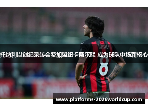 托纳利以创纪录转会费加盟纽卡斯尔联 成为球队中场新核心