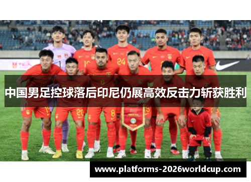 中国男足控球落后印尼仍展高效反击力斩获胜利