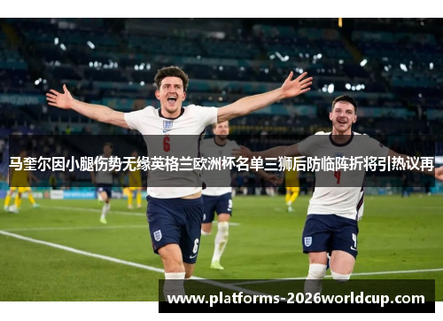 马奎尔因小腿伤势无缘英格兰欧洲杯名单三狮后防临阵折将引热议再