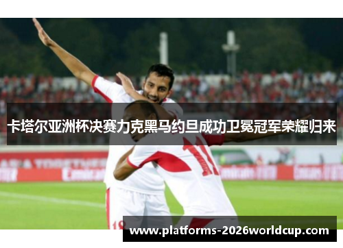 卡塔尔亚洲杯决赛力克黑马约旦成功卫冕冠军荣耀归来