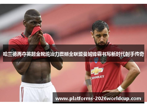 哈兰德再夺英超金靴统治力震撼全联盟曼城锋霸书写新时代射手传奇