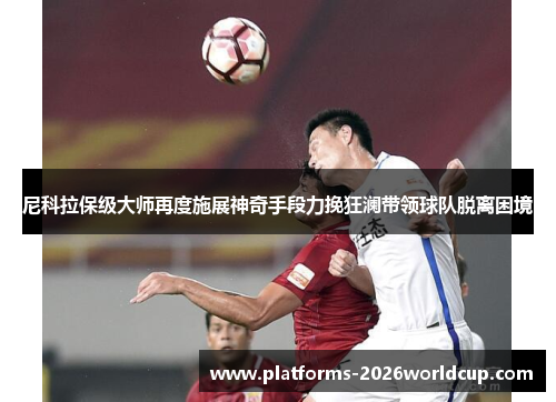 尼科拉保级大师再度施展神奇手段力挽狂澜带领球队脱离困境