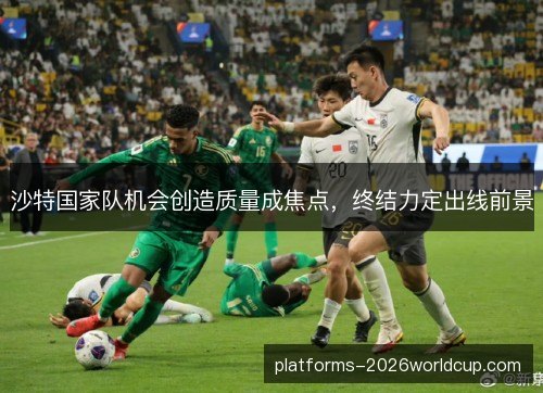 沙特国家队机会创造质量成焦点,终结力定出线前景 沙特国家队机会创造质量成焦点,终结力定出线前景
