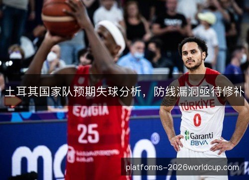 土耳其国家队预期失球分析,防线漏洞亟待修补 土耳其国家队预期失球分析,防线漏洞亟待修补