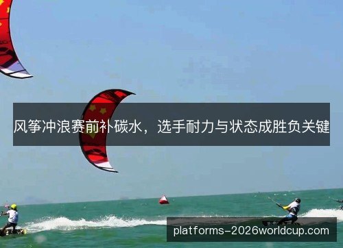 风筝冲浪赛前补碳水，选手耐力与状态成胜负关键